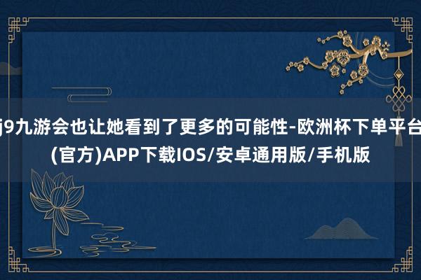 j9九游会也让她看到了更多的可能性-欧洲杯下单平台(官方)APP下载IOS/安卓通用版/手机版