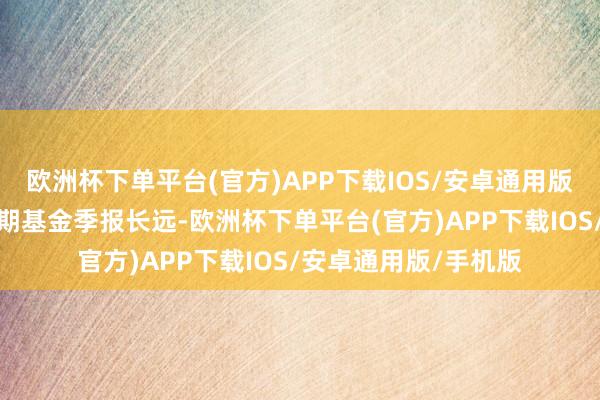 欧洲杯下单平台(官方)APP下载IOS/安卓通用版/手机版凭证最新一期基金季报长远-欧洲杯下单平台(官方)APP下载IOS/安卓通用版/手机版
