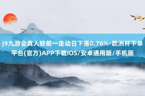 j9九游会真人较前一走动日下落0.76%-欧洲杯下单平台(官方)APP下载IOS/安卓通用版/手机版