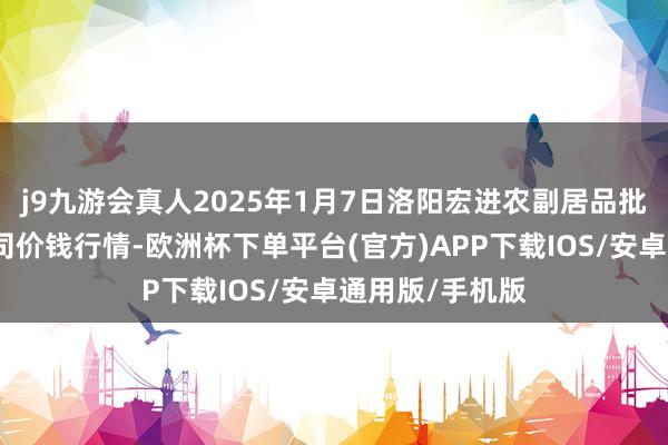 j9九游会真人2025年1月7日洛阳宏进农副居品批发市集有限公司价钱行情-欧洲杯下单平台(官方)APP下载IOS/安卓通用版/手机版