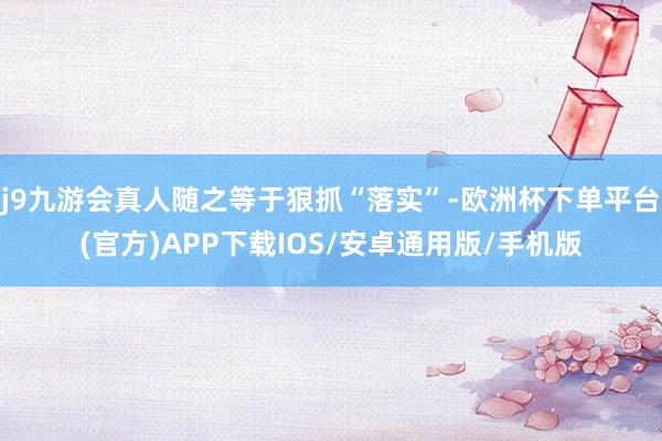 j9九游会真人随之等于狠抓“落实”-欧洲杯下单平台(官方)APP下载IOS/安卓通用版/手机版