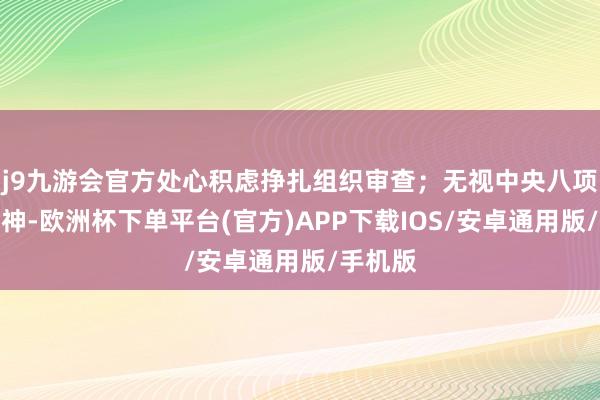 j9九游会官方处心积虑挣扎组织审查；无视中央八项规律精神-欧洲杯下单平台(官方)APP下载IOS/安卓通用版/手机版