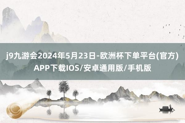j9九游会2024年5月23日-欧洲杯下单平台(官方)APP下载IOS/安卓通用版/手机版