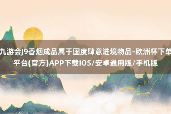 九游会J9香烟成品属于国度肆意进境物品-欧洲杯下单平台(官方)APP下载IOS/安卓通用版/手机版
