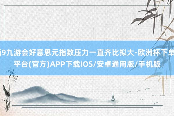 j9九游会好意思元指数压力一直齐比拟大-欧洲杯下单平台(官方)APP下载IOS/安卓通用版/手机版