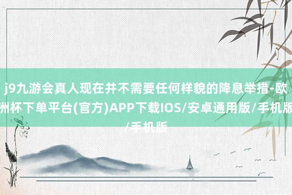 j9九游会真人现在并不需要任何样貌的降息举措-欧洲杯下单平台(官方)APP下载IOS/安卓通用版/手机版
