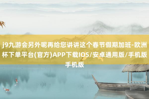 j9九游会另外呢再给您讲讲这个春节假期加班-欧洲杯下单平台(官方)APP下载IOS/安卓通用版/手机版