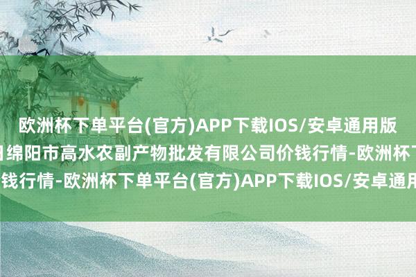 欧洲杯下单平台(官方)APP下载IOS/安卓通用版/手机版2025年1月12日绵阳市高水农副产物批发有限公司价钱行情-欧洲杯下单平台(官方)APP下载IOS/安卓通用版/手机版