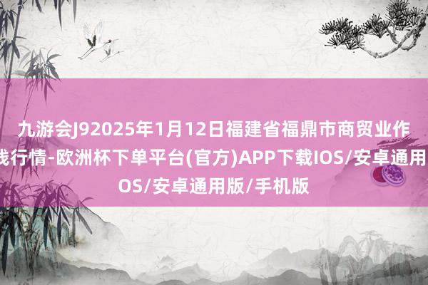 九游会J92025年1月12日福建省福鼎市商贸业作事中心价钱行情-欧洲杯下单平台(官方)APP下载IOS/安卓通用版/手机版