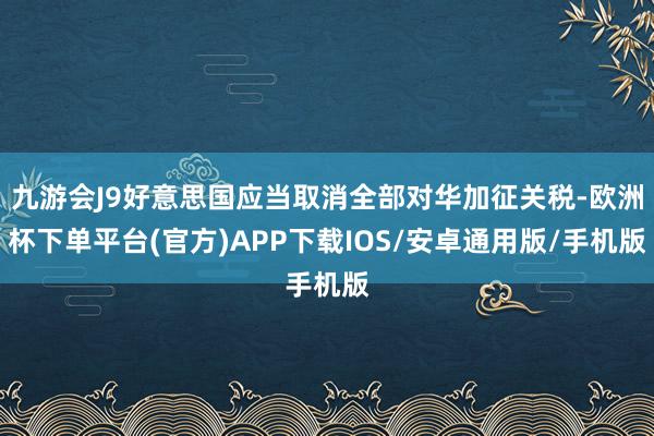 九游会J9好意思国应当取消全部对华加征关税-欧洲杯下单平台(官方)APP下载IOS/安卓通用版/手机版