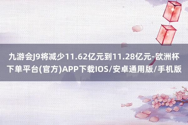 九游会J9将减少11.62亿元到11.28亿元-欧洲杯下单平台(官方)APP下载IOS/安卓通用版/手机版