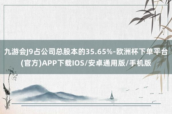九游会J9占公司总股本的35.65%-欧洲杯下单平台(官方)APP下载IOS/安卓通用版/手机版