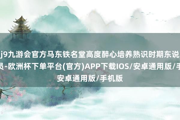 j9九游会官方马东铁名堂高度醉心培养熟识时期东说念主员-欧洲杯下单平台(官方)APP下载IOS/安卓通用版/手机版