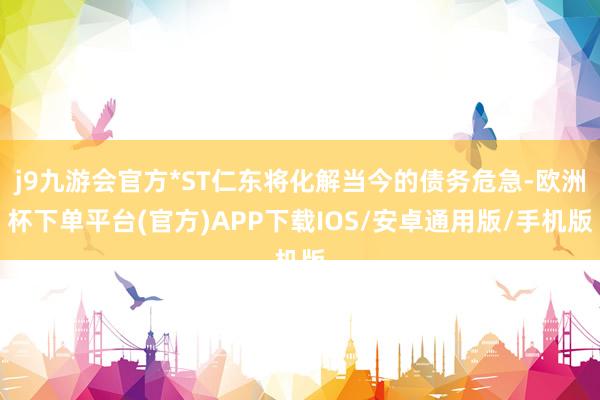 j9九游会官方*ST仁东将化解当今的债务危急-欧洲杯下单平台(官方)APP下载IOS/安卓通用版/手机版
