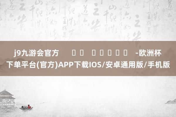 j9九游会官方      		  					  -欧洲杯下单平台(官方)APP下载IOS/安卓通用版/手机版