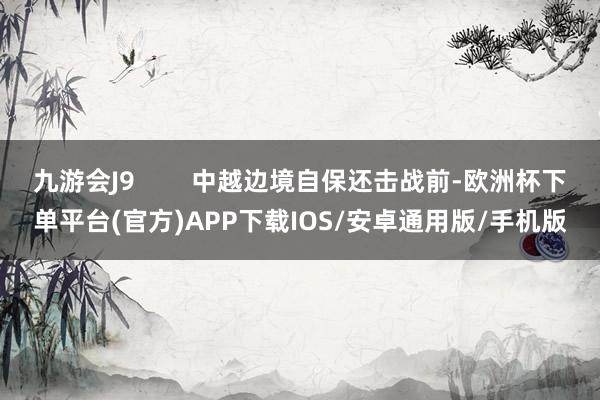 九游会J9        中越边境自保还击战前-欧洲杯下单平台(官方)APP下载IOS/安卓通用版/手机版