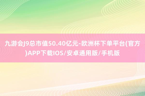 九游会J9总市值50.40亿元-欧洲杯下单平台(官方)APP下载IOS/安卓通用版/手机版