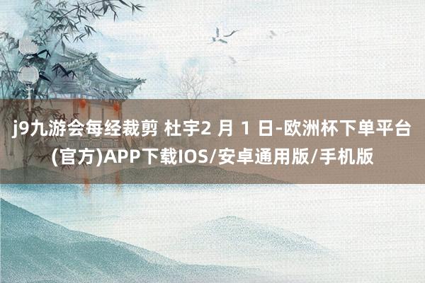 j9九游会每经裁剪 杜宇2 月 1 日-欧洲杯下单平台(官方)APP下载IOS/安卓通用版/手机版