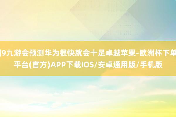j9九游会预测华为很快就会十足卓越苹果-欧洲杯下单平台(官方)APP下载IOS/安卓通用版/手机版