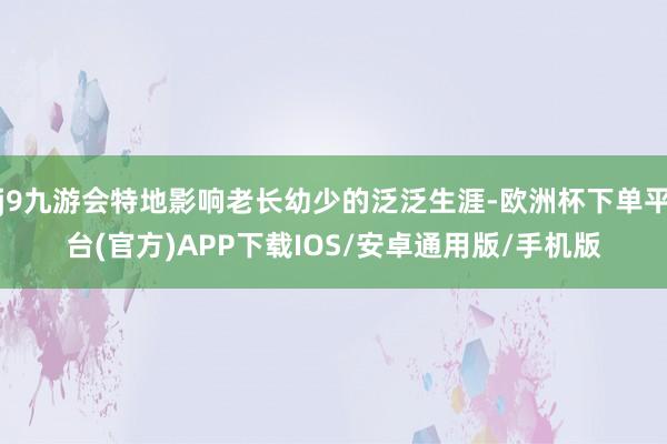 j9九游会特地影响老长幼少的泛泛生涯-欧洲杯下单平台(官方)APP下载IOS/安卓通用版/手机版
