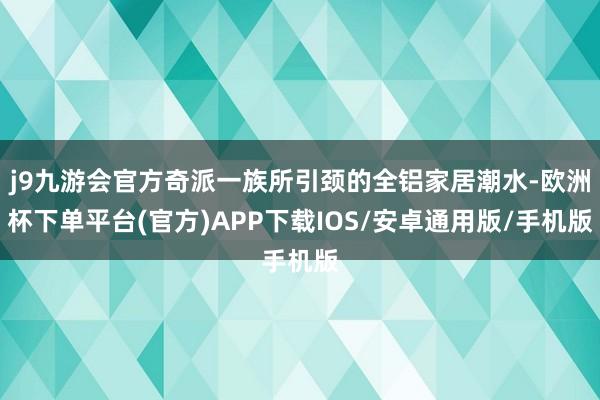 j9九游会官方奇派一族所引颈的全铝家居潮水-欧洲杯下单平台(官方)APP下载IOS/安卓通用版/手机版