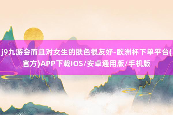 j9九游会而且对女生的肤色很友好-欧洲杯下单平台(官方)APP下载IOS/安卓通用版/手机版