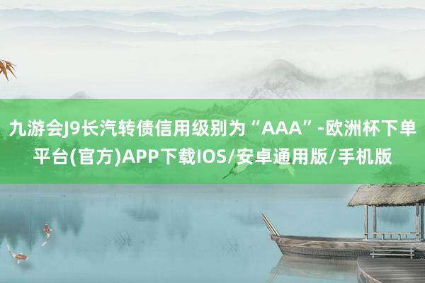 九游会J9长汽转债信用级别为“AAA”-欧洲杯下单平台(官方)APP下载IOS/安卓通用版/手机版