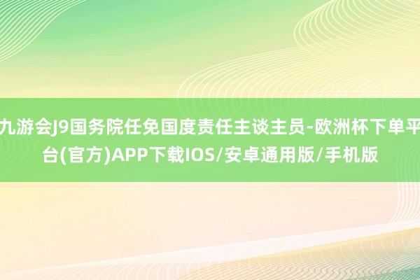 九游会J9国务院任免国度责任主谈主员-欧洲杯下单平台(官方)APP下载IOS/安卓通用版/手机版