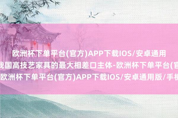 欧洲杯下单平台(官方)APP下载IOS/安卓通用版/手机版是初次成为我国高技艺家具的最大相差口主体-欧洲杯下单平台(官方)APP下载IOS/安卓通用版/手机版