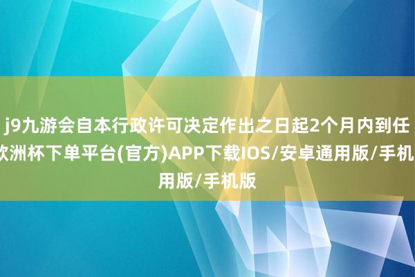 j9九游会自本行政许可决定作出之日起2个月内到任-欧洲杯下单平台(官方)APP下载IOS/安卓通用版/手机版