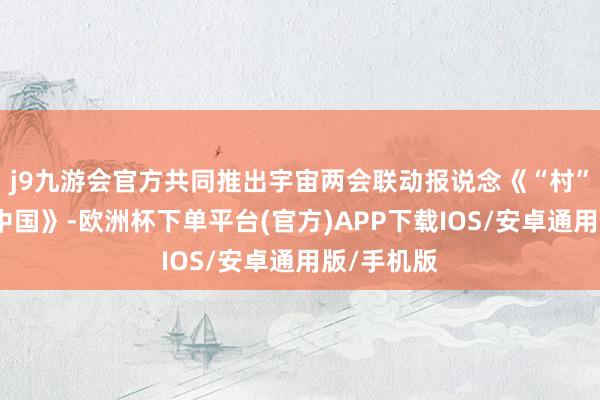 j9九游会官方共同推出宇宙两会联动报说念《“村”意盎然的中国》-欧洲杯下单平台(官方)APP下载IOS/安卓通用版/手机版