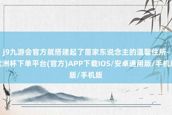 j9九游会官方就搭建起了苗家东说念主的温馨住所-欧洲杯下单平台(官方)APP下载IOS/安卓通用版/手机版