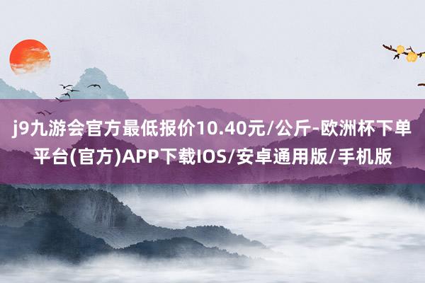 j9九游会官方最低报价10.40元/公斤-欧洲杯下单平台(官方)APP下载IOS/安卓通用版/手机版