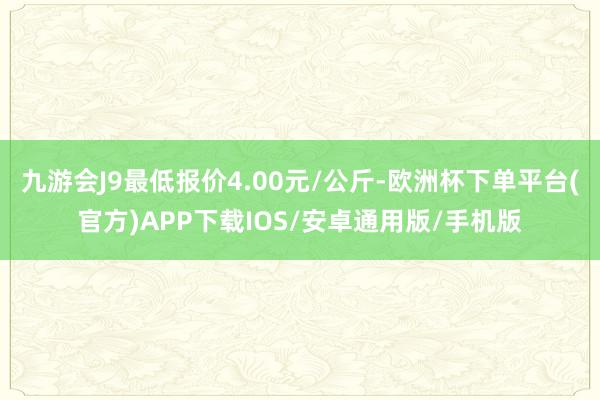 九游会J9最低报价4.00元/公斤-欧洲杯下单平台(官方)APP下载IOS/安卓通用版/手机版