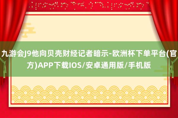 九游会J9他向贝壳财经记者暗示-欧洲杯下单平台(官方)APP下载IOS/安卓通用版/手机版