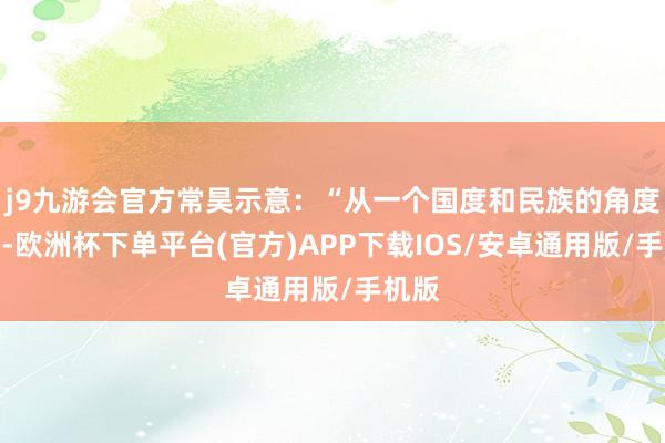 j9九游会官方常昊示意：“从一个国度和民族的角度来讲-欧洲杯下单平台(官方)APP下载IOS/安卓通用版/手机版