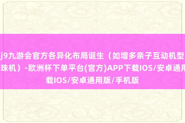 j9九游会官方各异化布局诞生（如增多亲子互动机型或竞技类弹珠机）-欧洲杯下单平台(官方)APP下载IOS/安卓通用版/手机版