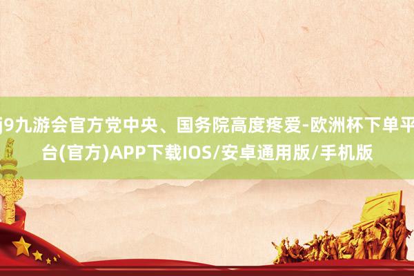 j9九游会官方党中央、国务院高度疼爱-欧洲杯下单平台(官方)APP下载IOS/安卓通用版/手机版