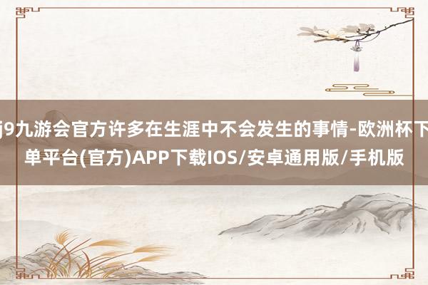 j9九游会官方许多在生涯中不会发生的事情-欧洲杯下单平台(官方)APP下载IOS/安卓通用版/手机版