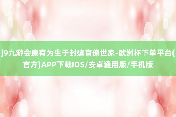 j9九游会康有为生于封建官僚世家-欧洲杯下单平台(官方)APP下载IOS/安卓通用版/手机版