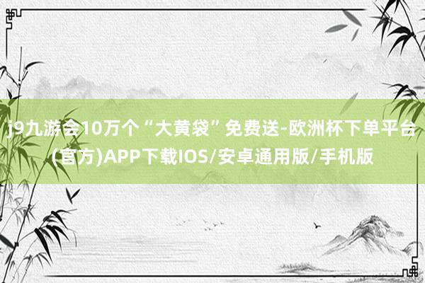 j9九游会10万个“大黄袋”免费送-欧洲杯下单平台(官方)APP下载IOS/安卓通用版/手机版
