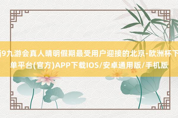 j9九游会真人晴明假期最受用户迎接的北京-欧洲杯下单平台(官方)APP下载IOS/安卓通用版/手机版