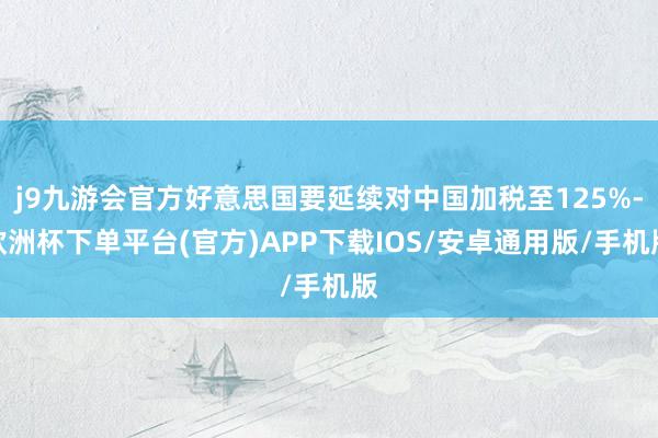 j9九游会官方好意思国要延续对中国加税至125%-欧洲杯下单平台(官方)APP下载IOS/安卓通用版/手机版