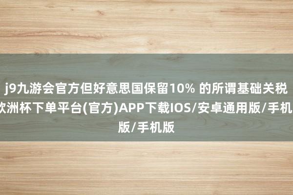 j9九游会官方但好意思国保留10% 的所谓基础关税-欧洲杯下单平台(官方)APP下载IOS/安卓通用版/手机版