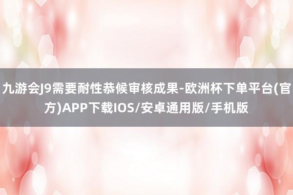 九游会J9需要耐性恭候审核成果-欧洲杯下单平台(官方)APP下载IOS/安卓通用版/手机版