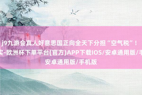 j9九游会真人好意思国正向全天下分担“空气税”！　　请详实-欧洲杯下单平台(官方)APP下载IOS/安卓通用版/手机版