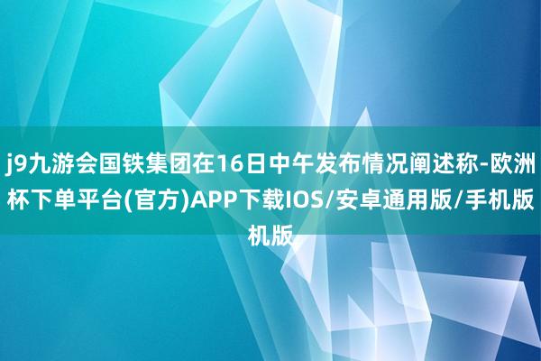 j9九游会国铁集团在16日中午发布情况阐述称-欧洲杯下单平台(官方)APP下载IOS/安卓通用版/手机版