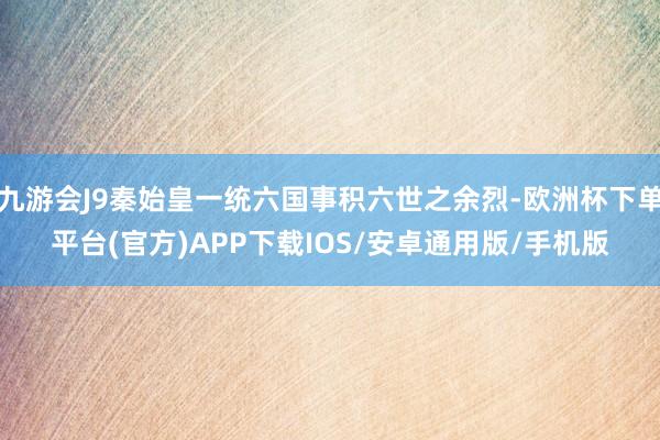 九游会J9秦始皇一统六国事积六世之余烈-欧洲杯下单平台(官方)APP下载IOS/安卓通用版/手机版