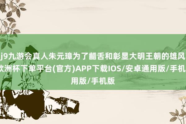 j9九游会真人朱元璋为了齰舌和彰显大明王朝的雄风-欧洲杯下单平台(官方)APP下载IOS/安卓通用版/手机版
