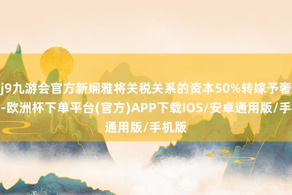 j9九游会官方新娴雅将关税关系的资本50%转嫁予奢靡者-欧洲杯下单平台(官方)APP下载IOS/安卓通用版/手机版